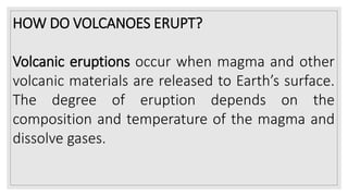 HOW DO VOLCANOES ERUPT?
Volcanic eruptions occur when magma and other
volcanic materials are released to Earth’s surface.
The degree of eruption depends on the
composition and temperature of the magma and
dissolve gases.
 