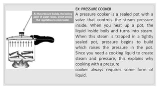EX: PRESSURE COOKER
A pressure cooker is a sealed pot with a
valve that controls the steam pressure
inside. When you heat up a pot, the
liquid inside boils and turns into steam.
When this steam is trapped in a tightly
sealed pot, pressure begins to build
which raises the pressure in the pot.
Since you need a cooking liquid to create
steam and pressure, this explains why
cooking with a pressure
cooker always requires some form of
liquid.
 
