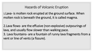 Hazards of Volcanic Eruption
1.Lava- is molten rock erupted at the ground surface. When
molten rock is beneath the ground, it is called magma.
2.Lava flows- are the effusive (non-explosive) outpourings of
lava, and usually flow slower than walking pace.
3. Lava fountains- are a fountain of runny lava fragments from a
vent or line of vents (a fissure).
 