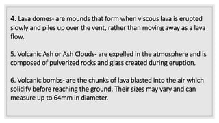 4. Lava domes- are mounds that form when viscous lava is erupted
slowly and piles up over the vent, rather than moving away as a lava
flow.
5. Volcanic Ash or Ash Clouds- are expelled in the atmosphere and is
composed of pulverized rocks and glass created during eruption.
6. Volcanic bombs- are the chunks of lava blasted into the air which
solidify before reaching the ground. Their sizes may vary and can
measure up to 64mm in diameter.
 