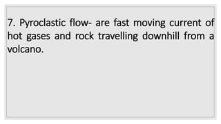 7. Pyroclastic flow- are fast moving current of
hot gases and rock travelling downhill from a
volcano.
 