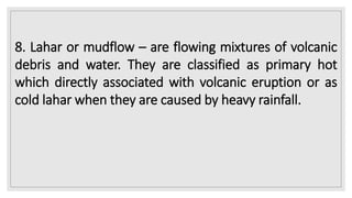 8. Lahar or mudflow – are flowing mixtures of volcanic
debris and water. They are classified as primary hot
which directly associated with volcanic eruption or as
cold lahar when they are caused by heavy rainfall.
 