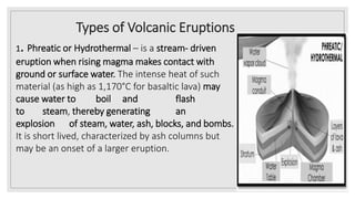 Types of Volcanic Eruptions
1. Phreatic or Hydrothermal – is a stream- driven
eruption when rising magma makes contact with
ground or surface water. The intense heat of such
material (as high as 1,170°C for basaltic lava) may
cause water to boil and flash
to steam, thereby generating an
explosion of steam, water, ash, blocks, and bombs.
It is short lived, characterized by ash columns but
may be an onset of a larger eruption.
 