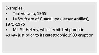 Examples:
• Taal Volcano, 1965
• La Soufriere of Guadalupe (Lesser Antilles),
1975-1976
• Mt. St. Helens, which exhibited phreatic
activity just prior to its catastrophic 1980 eruption
 