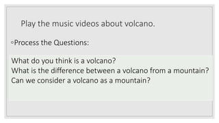 Play the music videos about volcano.
◦Process the Questions:
What do you think is a volcano?
What is the difference between a volcano from a mountain?
Can we consider a volcano as a mountain?
 