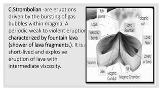 C.Strombolian -are eruptions
driven by the bursting of gas
bubbles within magma. A
periodic weak to violent eruption
characterized by fountain lava
(shower of lava fragments.). It is a
short-lived and explosive
eruption of lava with
intermediate viscosity.
 