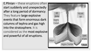 E.Plinian – these eruptions often
start suddenly and unexpectedly
after a long period of dormancy.
They feature large explosive
events that form enormous dark
columns of tephra and gas high
into the stratosphere. It is
considered as the most explosive
and powerful of all eruptions.
 