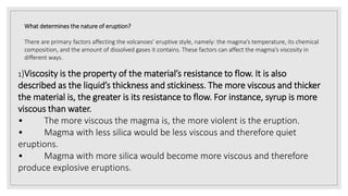 What determines the nature of eruption?
There are primary factors affecting the volcanoes’ eruptive style, namely: the magma’s temperature, its chemical
composition, and the amount of dissolved gases it contains. These factors can affect the magma’s viscosity in
different ways.
1)Viscosity is the property of the material’s resistance to flow. It is also
described as the liquid’s thickness and stickiness. The more viscous and thicker
the material is, the greater is its resistance to flow. For instance, syrup is more
viscous than water.
• The more viscous the magma is, the more violent is the eruption.
• Magma with less silica would be less viscous and therefore quiet
eruptions.
• Magma with more silica would become more viscous and therefore
produce explosive eruptions.
 