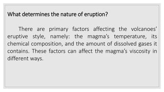 What determines the nature of eruption?
There are primary factors affecting the volcanoes’
eruptive style, namely: the magma’s temperature, its
chemical composition, and the amount of dissolved gases it
contains. These factors can affect the magma’s viscosity in
different ways.
 