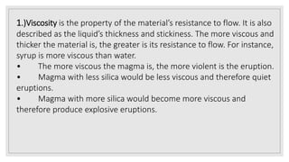 1.)Viscosity is the property of the material’s resistance to flow. It is also
described as the liquid’s thickness and stickiness. The more viscous and
thicker the material is, the greater is its resistance to flow. For instance,
syrup is more viscous than water.
• The more viscous the magma is, the more violent is the eruption.
• Magma with less silica would be less viscous and therefore quiet
eruptions.
• Magma with more silica would become more viscous and
therefore produce explosive eruptions.
 