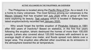 ACTIVE VOLCANOES IN THE PHILIPPINES: AN OVERVIEW
◦ The Philippines is located along the Pacific Ring of Fire. As a result, it is
a home to many volcanoes. The most famous among our volcanoes is the
Mayon Volcano that has erupted last July 2020 while a group of hikers
were exploring its beauty. Taal volcano which is located in Batangas has
latest eruption/activity recorded last January 2020.
◦ Who would forget the terrible eruption of Pinatubo Volcano in 1991
after 600 years of inactivity? Based on statistics, in the first five years
following the eruption, lahars destroyed the homes of more than 100,000
people. Lahars also covered about 120,000 hectares with sediment to an
average depth of about one meter, and floods spread rock debris over a
larger area. The eruption also affected other countries as its emissions in
the atmosphere lowered the air temperature.
 