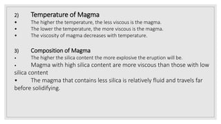 2) Temperature of Magma
• The higher the temperature, the less viscous is the magma.
• The lower the temperature, the more viscous is the magma.
• The viscosity of magma decreases with temperature.
3) Composition of Magma
• The higher the silica content the more explosive the eruption will be.
• Magma with high silica content are more viscous than those with low
silica content
• The magma that contains less silica is relatively fluid and travels far
before solidifying.
 