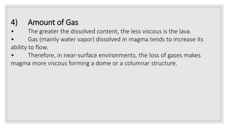 4) Amount of Gas
• The greater the dissolved content, the less viscous is the lava.
• Gas (mainly water vapor) dissolved in magma tends to increase its
ability to flow.
• Therefore, in near-surface environments, the loss of gases makes
magma more viscous forming a dome or a columnar structure.
 
