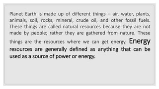 Planet Earth is made up of different things – air, water, plants,
animals, soil, rocks, mineral, crude oil, and other fossil fuels.
These things are called natural resources because they are not
made by people; rather they are gathered from nature. These
things are the resources where we can get energy. Energy
resources are generally defined as anything that can be
used as a source of power or energy.
 