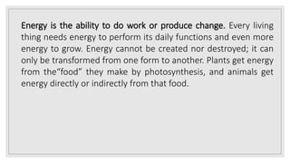 Energy is the ability to do work or produce change. Every living
thing needs energy to perform its daily functions and even more
energy to grow. Energy cannot be created nor destroyed; it can
only be transformed from one form to another. Plants get energy
from the“food” they make by photosynthesis, and animals get
energy directly or indirectly from that food.
 