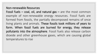 Non-renewable Resources
Fossil fuels – coal, oil, and natural gas – are the most common
example of non-renewable energy resources. Fossil fuels are
formed from fossils, the partially decomposed remains of once
living plants and animals. These fossils took millions of years to
form. When fossil fuels are burned for energy, they release
pollutants into the atmosphere. Fossil fuels also release carbon
dioxide and other greenhouse gases, which are causing global
temperatures to rise
 