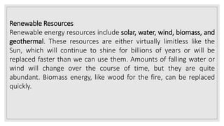 Renewable Resources
Renewable energy resources include solar, water, wind, biomass, and
geothermal. These resources are either virtually limitless like the
Sun, which will continue to shine for billions of years or will be
replaced faster than we can use them. Amounts of falling water or
wind will change over the course of time, but they are quite
abundant. Biomass energy, like wood for the fire, can be replaced
quickly.
 