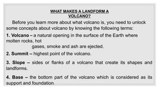 WHAT MAKES A LANDFORM A
VOLCANO?
Before you learn more about what volcano is, you need to unlock
some concepts about volcano by knowing the following terms:
1. Volcano – a natural opening in the surface of the Earth where
molten rocks, hot
gases, smoke and ash are ejected.
2. Summit – highest point of the volcano.
3. Slope – sides or flanks of a volcano that create its shapes and
landforms.
4. Base – the bottom part of the volcano which is considered as its
support and foundation.
 