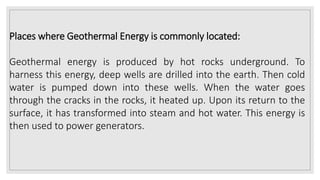 Places where Geothermal Energy is commonly located:
Geothermal energy is produced by hot rocks underground. To
harness this energy, deep wells are drilled into the earth. Then cold
water is pumped down into these wells. When the water goes
through the cracks in the rocks, it heated up. Upon its return to the
surface, it has transformed into steam and hot water. This energy is
then used to power generators.
 