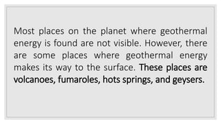 Most places on the planet where geothermal
energy is found are not visible. However, there
are some places where geothermal energy
makes its way to the surface. These places are
volcanoes, fumaroles, hots springs, and geysers.
 