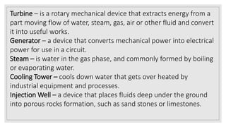 Turbine – is a rotary mechanical device that extracts energy from a
part moving flow of water, steam, gas, air or other fluid and convert
it into useful works.
Generator – a device that converts mechanical power into electrical
power for use in a circuit.
Steam – is water in the gas phase, and commonly formed by boiling
or evaporating water.
Cooling Tower – cools down water that gets over heated by
industrial equipment and processes.
Injection Well – a device that places fluids deep under the ground
into porous rocks formation, such as sand stones or limestones.
 