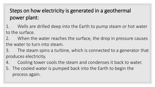 Steps on how electricity is generated in a geothermal
power plant:
1. Wells are drilled deep into the Earth to pump steam or hot water
to the surface.
2. When the water reaches the surface, the drop in pressure causes
the water to turn into steam.
3. The steam spins a turbine, which is connected to a generator that
produces electricity.
4. Cooling tower cools the steam and condenses it back to water.
5. The cooled water is pumped back into the Earth to begin the
process again.
 