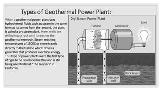 Types of Geothermal Power Plant:
When a geothermal power plant uses
hydrothermal fluids such as steam in the same
form as its comes from the ground, the plant
is called a dry steam plant. Here, wells are
drilled into a rock until it reaches the
geothermal reservoir. Steam reaching
temperatures of 1500C or more travels
directly to the turbine which drives a
generator that produces electrical energy.
This type of power plants were the first type
of type to be developed in Italy and is still
being used today at “The Geysers” in
California.
 