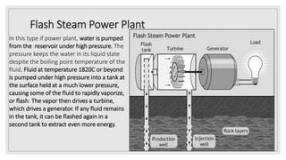 Flash Steam Power Plant
In this type if power plant, water is pumped
from the reservoir under high pressure. The
pressure keeps the water in its liquid state
despite the boiling point temperature of the
fluid. Fluid at temperature 1820C or beyond
is pumped under high pressure into a tank at
the surface held at a much lower pressure,
causing some of the fluid to rapidly vaporize,
or flash. The vapor then drives a turbine,
which drives a generator. If any fluid remains
in the tank, it can be flashed again in a
second tank to extract even more energy.
 