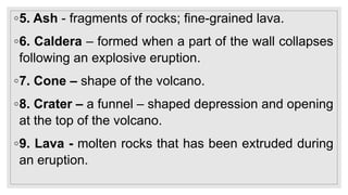 ◦5. Ash - fragments of rocks; fine-grained lava.
◦6. Caldera – formed when a part of the wall collapses
following an explosive eruption.
◦7. Cone – shape of the volcano.
◦8. Crater – a funnel – shaped depression and opening
at the top of the volcano.
◦9. Lava - molten rocks that has been extruded during
an eruption.
 