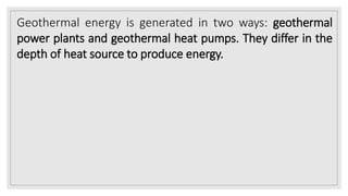 Geothermal energy is generated in two ways: geothermal
power plants and geothermal heat pumps. They differ in the
depth of heat source to produce energy.
 