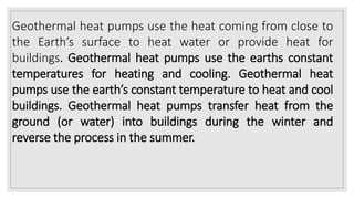 Geothermal heat pumps use the heat coming from close to
the Earth’s surface to heat water or provide heat for
buildings. Geothermal heat pumps use the earths constant
temperatures for heating and cooling. Geothermal heat
pumps use the earth’s constant temperature to heat and cool
buildings. Geothermal heat pumps transfer heat from the
ground (or water) into buildings during the winter and
reverse the process in the summer.
 
