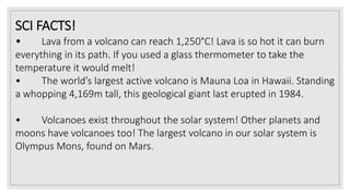 SCI FACTS!
• Lava from a volcano can reach 1,250°C! Lava is so hot it can burn
everything in its path. If you used a glass thermometer to take the
temperature it would melt!
• The world’s largest active volcano is Mauna Loa in Hawaii. Standing
a whopping 4,169m tall, this geological giant last erupted in 1984.
• Volcanoes exist throughout the solar system! Other planets and
moons have volcanoes too! The largest volcano in our solar system is
Olympus Mons, found on Mars.
 