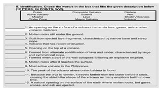 II. Identification. Chose the word/s in the box that fit/s the given description below
(12 ITEMS, 24 POINTS; WW).
Crater Composite Volcano Caldera
Active Volcano Summit Vent
Magma Lava Shield Volcanoes
Cinder Cone Mayon Volcano Volcano
__________1. An opening on the surface of a volcano that emits lava, gases, ash or other
volcanic materials
__________2. Molten rocks still under the ground.
__________3. Built from ejected lava fragments, characterized by narrow base and steep
slope
__________4. Volcano that has record of eruption.
__________5. Opening on the top of a volcano.
__________6. Formed from alternate solidification of lava and cinder, characterized by large
and symmetrical slope.
__________7. Formed when a part of the wall collapses following an explosive eruption.
__________8. Molten rocks after it reaches the surface.
__________9. Most active volcano in the Philippines.
__________10. The peak of the volcano where crater/caldera is found.
__________11. Because the lava is runnier, it travels farther from the crater before it cools,
causing the shield-like shape of the volcano as many eruptions build up over
time.
__________12. A natural opening on the surface of the earth where molten rocks, hot gases,
smoke, and ash are ejected.
 