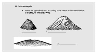 III. Picture Analysis
a. Name the type of volcano according to its shape as illustrated below.
(8 ITEMS, 16 POINTS; WW)
1. ______________ 2. __________________
3. ________________
 