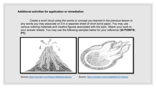 Additional activities for application or remediation
Create a word cloud using the words or concept you learned in the previous lesson or
any words you may associate on it in a separate sheet of short bond paper. You may use
various coloring materials and creative figures associated with the topic. Attach your work to
your answer sheets. You may use the following samples below for your reference (20 POINTS;
PT):
Source: https://wordart.com/0vbg7v6lw8wa/volcano Source: https://wordart.com/mrgij09q91a7/volcano
 