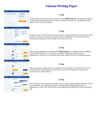 Volcano Writing Paper
1. Step
To get started, you must first create an account on site HelpWriting.net. The registration process
is quick and simple, taking just a few moments. During this process, you will need to provide a
password and a valid email address.
2. Step
In order to create a "Write My Paper For Me" request, simply complete the 10-minute order form.
Provide the necessary instructions, preferred sources, and deadline. If you want the writer to
imitate your writing style, attach a sample of your previous work.
3. Step
When seeking assignment writing help from HelpWriting.net, our platform utilizes a bidding
system. Review bids from our writers for your request, choose one of them based on
qualifications, order history, and feedback, then place a deposit to start the assignment writing.
4. Step
After receiving your paper, take a few moments to ensure it meets your expectations. If you're
pleased with the result, authorize payment for the writer. Don't forget that we provide free
revisions for our writing services.
5. Step
When you opt to write an assignment online with us, you can request multiple revisions to ensure
your satisfaction. We stand by our promise to provide original, high-quality content - if
plagiarized, we offer a full refund. Choose us confidently, knowing that your needs will be fully
met.
Volcano Writing Paper Volcano Writing Paper
 