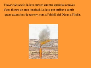 Volcans fissurals : la lava surt en enorme quantitat a través  d'una fissura de gran longitud. La lava pot arribar a cobrir grans extensions de terreny, com a l'altiplà del Dècan a l'Índia. 