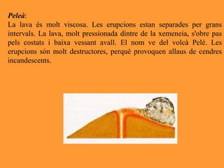 Peleà :  La lava és molt viscosa. Les erupcions estan separades per grans intervals. La lava, molt pressionada dintre de la xemeneia, s'obre pas pels costats i baixa vessant avall. El nom ve del volcà Pelé. Les erupcions són molt destructores, perquè provoquen allaus de cendres incandescents. 