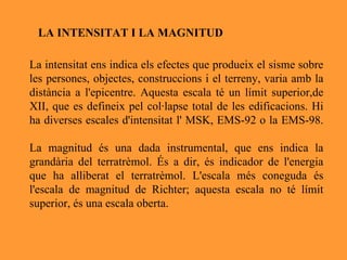 La intensitat ens indica els efectes que produeix el sisme sobre les persones, objectes, construccions i el terreny, varia amb la distància a l'epicentre. Aquesta escala té un límit superior,de XII, que es defineix pel col·lapse total de les edificacions. Hi ha diverses escales d'intensitat l' MSK, EMS-92 o la EMS-98. La magnitud és una dada instrumental, que ens indica la grandària del terratrèmol. És a dir, és indicador de l'energia que ha alliberat el terratrèmol. L'escala més coneguda és l'escala de magnitud de Richter; aquesta escala no té límit superior, és una escala oberta.  LA INTENSITAT I LA MAGNITUD 