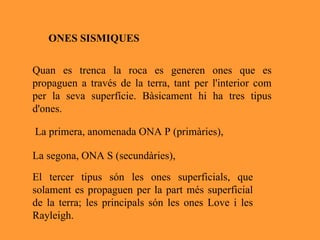 Quan es trenca la roca es generen ones que es propaguen a través de la terra, tant per l'interior com per la seva superfície. Bàsicament hi ha tres tipus d'ones. La primera, anomenada ONA P (primàries),  La segona, ONA S (secundàries), El tercer tipus són les ones superficials, que solament es propaguen per la part més superficial de la terra; les principals són les ones Love i les Rayleigh. ONES SISMIQUES 