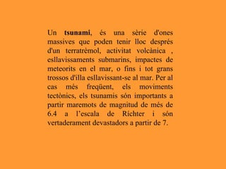 Un  tsunami , és una sèrie d'ones massives que poden tenir lloc després d'un terratrèmol, activitat volcànica , esllavissaments submarins, impactes de meteorits en el mar, o fins i tot grans trossos d'illa esllavissant-se al mar. Per al cas més freqüent, els moviments tectònics, els tsunamis són importants a partir maremots de magnitud de més de 6.4 a l’escala de Ríchter i són vertaderament devastadors a partir de 7. 