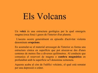 Un  volcà  és una estructura geològica per la qual emergeix magma (roca fosa) i gasos de l'interior d'un planeta. L'ascens ocorre generalment en episodis d'activitat violenta denominats  erupcions .  En acumular-se el material arrossegat de l'interior es forma una estructura cònica en superfície que pot aixecar-se des d'unes centenes de metres fins a diversos quilòmetres. Al conducte que comunica el reservori de magma o  cambra magmàtica  en profunditat amb la superfície se'l denomina xemeneia.  Aquesta acaba al cim de l'edifici volcànic, el qual està rematat per una depressió o cràter. Els Volcans 