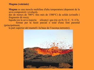 Magma (volcànic) Magma  es una mescla multifase d'alta temperatura (depenent de la seva composició i evolució, des de menys de 700°C fins més de 1500°C) de solids (cristalls i fragments de roca),  líquida (en la seva majoria  silicats) i gas (ric en H, O, C,  S i Cl), format per la fusió parcial o total d'una font parental (principalment, la part superior del mantell i la base de l’escorça terrestre). 