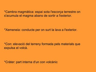 *Cambra magmàtica: espai sota l'escorça terrestre on s'acumula el magma abans de sortir a l'exterior. *Xemeneia: conducte per on surt la lava a l'exterior. *Con: elevació del terreny formada pels materials que expulsa el volcà. *Cràter: part interna d'un con volcànic  