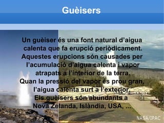 Guèisers Un guèiser és una font natural d’aigua calenta que fa erupció periòdicament. Aquestes erupcions són causades per l’acumulació d’aigua calenta i vapor atrapats a l’interior de la terra. Quan la pressió del vapor és prou gran, l’aigua calenta surt a l’exterior. Els guèisers són abundants a  Nova Zelanda, Islàndia, USA, ... 