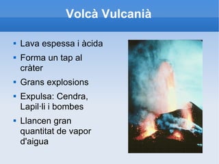 Volcà Vulcanià Lava espessa i àcida Forma un tap al cràter Grans explosions Expulsa: Cendra, Lapil·li i bombes Llancen gran quantitat de vapor d'aigua 