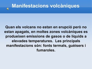 Manifestacions volcàniques Quan els volcans no estan en erupció però no estan apagats, en moltes zones volcàniques es produeixen emissions de gasos o de líquids a elevades temperatures.  Les principals manifestacions són: fonts termals, guèisers i fumaroles. 
