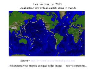 Les volcans de 2013
Localisation des volcans actifs dans le monde
Source = http://hsv.com/scitech/earthsci/quake.htm
Ce diaporama vous propose quelques belles images - bon visionnement ...
 