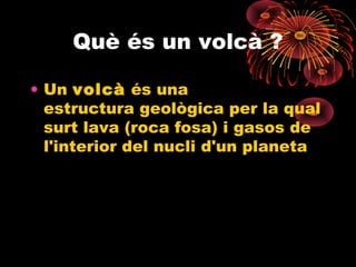 Què és un volcà ?
• Un volcà és una
estructura geològica per la qual
surt lava (roca fosa) i gasos de
l'interior del nucli d'un planeta

 