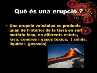 Què és una erupció ?
• Una erupció volcànica es produeix
quan de l’interior de la terra en surt
matèria fosa, en diferents estats,
lava, cendres i gasos tòxics. ( sòlids,
líquids i gasosos)

 